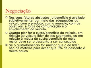 Negociação
   Nos seus fatores abstratos, o benefício é avaliado
    subjetivamente, por meio das adequações do
    veículo com o produto, com o anúncio, com os
    objetivos, a força de comunicação e o
    envolvimento do veículo.
   Quanto pior for o custo/benefício do veículo, em
    relação ao veículo líder do seu segmento, ou em
    relação à média do custo/benefício do meio,
    maior deve ser o desconto a ser conseguido
   Se o custo/benefício for melhor que o do líder,
    não há motivos para achar que 5% de desconto é
    muito pouco
 