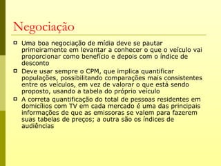 Negociação
   Uma boa negociação de mídia deve se pautar
    primeiramente em levantar a conhecer o que o veículo vai
    proporcionar como benefício e depois com o índice de
    desconto
   Deve usar sempre o CPM, que implica quantificar
    populações, possibilitando comparações mais consistentes
    entre os veículos, em vez de valorar o que está sendo
    proposto, usando a tabela do próprio veículo
   A correta quantificação do total de pessoas residentes em
    domicílios com TV em cada mercado é uma das principais
    informações de que as emissoras se valem para fazerem
    suas tabelas de preços; a outra são os índices de
    audiências
 