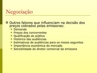 Negociação
   Outros fatores que influenciam na decisão dos
    preços cobrados pelas emissoras:
       Demanda
       Preços dos concorrentes
       Qualificação do público
       Histórico das audiências
       Estimativas de audiências para os meses seguintes
       Importância econômica do mercado
       Sensibilidade do diretor comercial da emissora
 