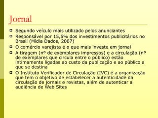 Jornal
   Segundo veículo mais utilizado pelos anunciantes
   Responsável por 15,5% dos investimentos publicitários no
    Brasil (Mídia Dados, 2007)
   O comércio varejista é o que mais investe em jornal
   A tiragem (nº de exemplares impressos) e a circulação (nº
    de exemplares que circula entre o público) estão
    intimamente ligadas ao custo da publicação e ao público a
    que se destina
   O Instituto Verificador de Circulação (IVC) é a organização
    que tem o objetivo de estabelecer a autenticidade da
    circulação de jornais e revistas, além de autenticar a
    audiência de Web Sites
 