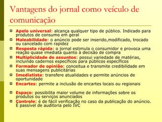 Vantagens do jornal como veículo de
comunicação
   Apelo universal: alcança qualquer tipo de público. Indicado para
    produtos de consumo em geral
   Maleabilidade: o anúncio pode ser inserido,modificado, trocado
    ou cancelado com rapidez
   Resposta rápida: o jornal estimula o consumidor e provoca uma
    reação quase imediata quanto à decisão de compra
   Multiplicidade de assuntos: possui variedade de matérias,
    incluindo cadernos específicos para públicos específicos
   Formador de opinião: conceitua e transmite credibilidade em
    suas mensagens publicitárias
   Imediatista: transfere atualidades e permite anúncios de
    oportunidade
   Encartes: permite a inclusão de encartes locais ou regionais

   Espaço: possibilita maior volume de informações sobre os
    produtos ou serviços anunciados
   Controle: é de fácil verificação no caso da publicação do anúncio.
    É passível de auditoria pelo IVC
 