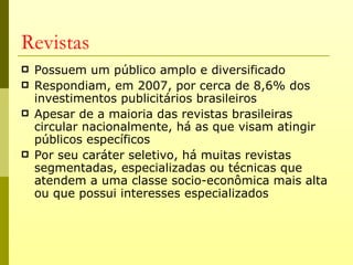 Revistas
   Possuem um público amplo e diversificado
   Respondiam, em 2007, por cerca de 8,6% dos
    investimentos publicitários brasileiros
   Apesar de a maioria das revistas brasileiras
    circular nacionalmente, há as que visam atingir
    públicos específicos
   Por seu caráter seletivo, há muitas revistas
    segmentadas, especializadas ou técnicas que
    atendem a uma classe socio-econômica mais alta
    ou que possui interesses especializados
 