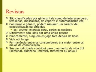 Revistas
   São classificadas por gênero, tais como de interesse geral,
    femininas, masculinas, de esporte e automobilismo etc.
   Conforme o gênero, podem assumir um caráter de
    especializadas ou dirigidas
       Ex.: Exame: interesse geral, porém de negócios
   Dificilmente são lidas por uma única pessoa
   Praticamente, ninguém as joga fora depois de lidas
   Vida útil longa
   Permanência entre os consumidores é a maior entre os
    meios de comunicação
   Sua periodicidade contribui para o aumento da vida útil
    (semanal, quinzenal, mensal, trimestral ou anual)
 
