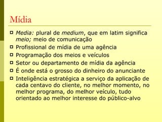 Mídia
   Media: plural de medium, que em latim significa
    meio; meio de comunicação
   Profissional de mídia de uma agência
   Programação dos meios e veículos
   Setor ou departamento de mídia da agência
   É onde está o grosso do dinheiro do anunciante
   Inteligência estratégica a serviço da aplicação de
    cada centavo do cliente, no melhor momento, no
    melhor programa, do melhor veículo, tudo
    orientado ao melhor interesse do público-alvo
 