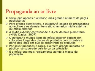 Propaganda ao ar livre
   Inclui não apenas o outdoor, mas grande número de peças
    publicitárias
   Para efeitos estatísticos, o outdoor é isolado da propaganda
    ao ar livre e os demais itens são chamados mídia externa
    ou mídia exterior
   A mídia exterior corresponde a 3,7% do bolo publicitário
    (Mídia Dados, 2007)
   O outdoor e muitos itens da mídia exterior podem ser
    colocados longe das placas de produtos concorrentes e
    perto das lojas em que se encontram os produtos
   Por seus tamanhos e cores, exercem grande impacto no
    público, só superado pela força da televisão
   É a mídia que mais rapidamente atinge a massa da
    população
 