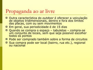 Propaganda ao ar livre
   Outra característica do outdoor é oferecer a veiculação
    de objetos tridimensionais, dentro e fora dos limites
    das placas, com ou sem movimentos
   Em geral, sua periodicidade é de 15 dias
   Quando se compra o espaço – tabuletas – compra-se
    um conjunto de locais, sem que seja possível escolher
    todos os pontos
   Pode ser comprado também sobre a forma de circuitos
   Sua compra pode ser local (bairro, rua etc.), regional
    ou nacional
 