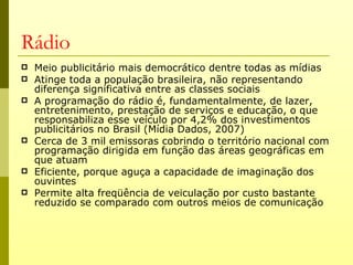 Rádio
   Meio publicitário mais democrático dentre todas as mídias
   Atinge toda a população brasileira, não representando
    diferença significativa entre as classes sociais
   A programação do rádio é, fundamentalmente, de lazer,
    entretenimento, prestação de serviços e educação, o que
    responsabiliza esse veículo por 4,2% dos investimentos
    publicitários no Brasil (Mídia Dados, 2007)
   Cerca de 3 mil emissoras cobrindo o território nacional com
    programação dirigida em função das áreas geográficas em
    que atuam
   Eficiente, porque aguça a capacidade de imaginação dos
    ouvintes
   Permite alta freqüência de veiculação por custo bastante
    reduzido se comparado com outros meios de comunicação
 