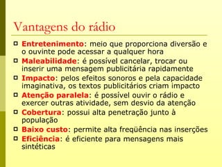 Vantagens do rádio
   Entretenimento: meio que proporciona diversão e
    o ouvinte pode acessar a qualquer hora
   Maleabilidade: é possível cancelar, trocar ou
    inserir uma mensagem publicitária rapidamente
   Impacto: pelos efeitos sonoros e pela capacidade
    imaginativa, os textos publicitários criam impacto
   Atenção paralela: é possível ouvir o rádio e
    exercer outras atividade, sem desvio da atenção
   Cobertura: possui alta penetração junto à
    população
   Baixo custo: permite alta freqüência nas inserções
   Eficiência: é eficiente para mensagens mais
    sintéticas
 