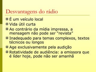 Desvantagens do rádio
 É um veículo local
 Vida útil curta
 Ao contrário da mídia impressa, a
  mensagem não pode ser “revista”
 Inadequado para temas complexos, textos
  técnicos ou longos
 Age exclusivamente pela audição
 Rotatividade de audiência: a emissora que
  é líder hoje, pode não ser amanhã
 