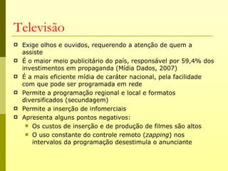 Televisão
   Exige olhos e ouvidos, requerendo a atenção de quem a
    assiste
   É o maior meio publicitário do país, responsável por 59,4% dos
    investimentos em propaganda (Mídia Dados, 2007)
   É a mais eficiente mídia de caráter nacional, pela facilidade
    com que pode ser programada em rede
   Permite a programação regional e local e formatos
    diversificados (secundagem)
   Permite a inserção de infomerciais
   Apresenta alguns pontos negativos:
      Os custos de inserção e de produção de filmes são altos
      O uso constante do controle remoto (zapping) nos
       intervalos da programação desestimula o anunciante
 