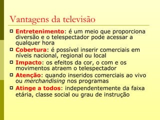 Vantagens da televisão
   Entretenimento: é um meio que proporciona
    diversão e o telespectador pode acessar a
    qualquer hora
   Cobertura: é possível inserir comerciais em
    níveis nacional, regional ou local
   Impacto: os efeitos da cor, o com e os
    movimentos atraem o telespectador
   Atenção: quando inseridos comerciais ao vivo
    ou merchandising nos programas
   Atinge a todos: independentemente da faixa
    etária, classe social ou grau de instrução
 