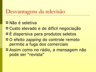 Desvantagens da televisão
 Não é seletiva
 Custo elevado e de difícil negociação
 É dispersiva para produtos seletos
 O efeito zapping do controle remoto
  permite a fuga dos comerciais
 Assim como no rádio, a mensagem não
  pode ser “revista”
 