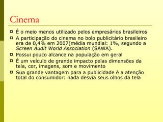 Cinema
   É o meio menos utilizado pelos empresários brasileiros
   A participação do cinema no bolo publicitário brasileiro
    era de 0,4% em 2007(média mundial: 1%, segundo a
    Screen Audit World Association (SAWA).
   Possui pouco alcance na população em geral
   É um veículo de grande impacto pelas dimensões da
    tela, cor, imagens, som e movimento
   Sua grande vantagem para a publicidade é a atenção
    total do consumidor: nada desvia seus olhos da tela
 