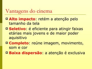 Vantagens do cinema
 Alto impacto: retém a atenção pelo
  tamanho da tela
 Seletivo: é eficiente para atingir faixas
  etárias mais jovens e de maior poder
  aquisitivo
 Completo: reúne imagem, movimento,
  som e cor
 Baixa dispersão: a atenção é exclusiva
 