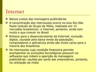 Internet
   Baixos custos das mensagens publicitárias
   A concentração dos internautas ocorre no eixo Rio-São
    Paulo (estudo do Grupo de Mídia, realizado em 13
    mercados brasileiros): a Internet, portanto, ainda tem
    muito o que crescer no Brasil
   Entrave para o desenvolvimento da Internet: exclusão
    digital, causada pela baixa renda da população;
    computadores e aplicativos ainda são muito caros para a
    maioria dos brasileiros
   Os internautas cuja condição financeira permite
    acompanhar as evoluções tecnológicas possuem os
    softwares que inibem a aparição de mensagens
    publicitárias: cautela por parte dos empresários, portanto,
    na utilização da mídia
 