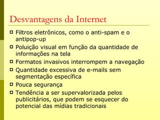 Desvantagens da Internet
   Filtros eletrônicos, como o anti-spam e o
    antipop-up
   Poluição visual em função da quantidade de
    informações na tela
   Formatos invasivos interrompem a navegação
   Quantidade excessiva de e-mails sem
    segmentação específica
   Pouca segurança
   Tendência a ser supervalorizada pelos
    publicitários, que podem se esquecer do
    potencial das mídias tradicionais
 