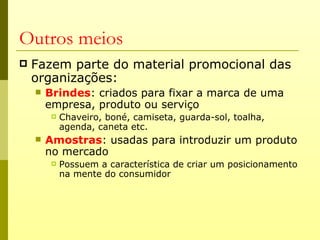Outros meios
   Fazem parte do material promocional das
    organizações:
       Brindes: criados para fixar a marca de uma
        empresa, produto ou serviço
            Chaveiro, boné, camiseta, guarda-sol, toalha,
             agenda, caneta etc.
       Amostras: usadas para introduzir um produto
        no mercado
            Possuem a característica de criar um posicionamento
             na mente do consumidor
 