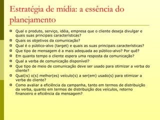 Estratégia de mídia: a essência do
planejamento
   Qual o produto, serviço, idéia, empresa que o cliente deseja divulgar e
    quais suas principais características?
   Quais os objetivos da comunicação?
   Qual é o público-alvo (target) e quais as suas principais características?
   Que tipo de mensagem é a mais adequada ao público-alvo? Por quê?
   Em quanto tempo o cliente espera uma resposta da comunicação?
   Qual a verba de comunicação disponível?
   Que tipo de meio de comunicação deve ser usado para otimizar a verba do
    cliente?
   Qual(is) o(s) melhor(es) veículo(s) a ser(em) usado(s) para otimizar a
    verba do cliente?
   Como avaliar a eficiência da campanha, tanto em termos de distribuição
    da verba, quanto em termos de distribuição dos veículos, retorno
    financeiro e eficiência da mensagem?
 