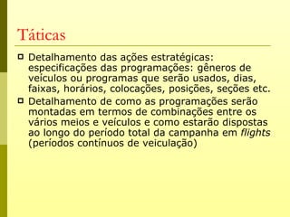 Táticas
   Detalhamento das ações estratégicas:
    especificações das programações: gêneros de
    veículos ou programas que serão usados, dias,
    faixas, horários, colocações, posições, seções etc.
   Detalhamento de como as programações serão
    montadas em termos de combinações entre os
    vários meios e veículos e como estarão dispostas
    ao longo do período total da campanha em flights
    (períodos contínuos de veiculação)
 