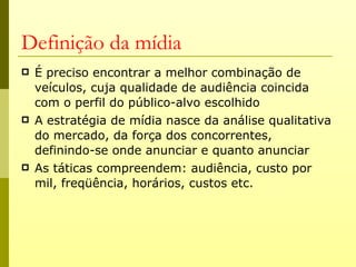 Definição da mídia
   É preciso encontrar a melhor combinação de
    veículos, cuja qualidade de audiência coincida
    com o perfil do público-alvo escolhido
   A estratégia de mídia nasce da análise qualitativa
    do mercado, da força dos concorrentes,
    definindo-se onde anunciar e quanto anunciar
   As táticas compreendem: audiência, custo por
    mil, freqüência, horários, custos etc.
 