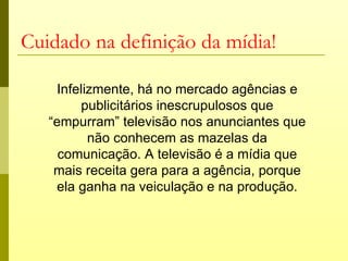 Cuidado na definição da mídia!

    Infelizmente, há no mercado agências e
        publicitários inescrupulosos que
   “empurram” televisão nos anunciantes que
          não conhecem as mazelas da
     comunicação. A televisão é a mídia que
    mais receita gera para a agência, porque
    ela ganha na veiculação e na produção.
 