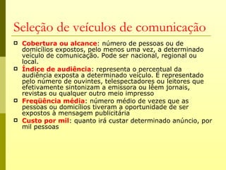Seleção de veículos de comunicação
   Cobertura ou alcance: número de pessoas ou de
    domicílios expostos, pelo menos uma vez, a determinado
    veículo de comunicação. Pode ser nacional, regional ou
    local.
   Índice de audiência: representa o percentual da
    audiência exposta a determinado veículo. É representado
    pelo número de ouvintes, telespectadores ou leitores que
    efetivamente sintonizam a emissora ou lêem jornais,
    revistas ou qualquer outro meio impresso
   Freqüência média: número médio de vezes que as
    pessoas ou domicílios tiveram a oportunidade de ser
    expostos à mensagem publicitária
   Custo por mil: quanto irá custar determinado anúncio, por
    mil pessoas
 