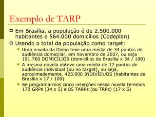 Exemplo de TARP
   Em Brasília, a população é de 2.500.000
    habitantes e 564.000 domicílios (Codeplan)
   Usando o total da população como target:
       Uma novela da Globo teve uma média de 34 pontos de
        audiência domiciliar, em novembro de 2007, ou seja
        191.760 DOMICÍLIOS (domicílios de Brasília x 34 / 100)
       A mesma novela obteve uma média de 17 pontos de
        audiência individual (ou no target), ou seja,
        aproximadamente, 425.000 INDIVÍDUOS (habitantes de
        Brasília x 17 / 100)
       Se programarmos cinco inserções nessa novela teremos
        170 GRPs (34 x 5) e 85 TARPs (ou TRPs) (17 x 5)
 