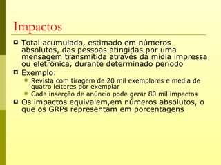 Impactos
   Total acumulado, estimado em números
    absolutos, das pessoas atingidas por uma
    mensagem transmitida através da mídia impressa
    ou eletrônica, durante determinado período
   Exemplo:
       Revista com tiragem de 20 mil exemplares e média de
        quatro leitores por exemplar
       Cada inserção de anúncio pode gerar 80 mil impactos
   Os impactos equivalem,em números absolutos, o
    que os GRPs representam em porcentagens
 