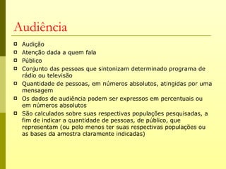 Audiência
   Audição
   Atenção dada a quem fala
   Público
   Conjunto das pessoas que sintonizam determinado programa de
    rádio ou televisão
   Quantidade de pessoas, em números absolutos, atingidas por uma
    mensagem
   Os dados de audiência podem ser expressos em percentuais ou
    em números absolutos
   São calculados sobre suas respectivas populações pesquisadas, a
    fim de indicar a quantidade de pessoas, de público, que
    representam (ou pelo menos ter suas respectivas populações ou
    as bases da amostra claramente indicadas)
 