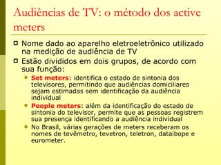 Audiências de TV: o método dos active
meters
   Nome dado ao aparelho eletroeletrônico utilizado
    na medição de audiência de TV
   Estão divididos em dois grupos, de acordo com
    sua função:
       Set meters: identifica o estado de sintonia dos
        televisores, permitindo que audiências domiciliares
        sejam estimadas sem identificação da audiência
        individual
       People meters: além da identificação do estado de
        sintonia do televisor, permite que as pessoas registrem
        sua presença identificando a audiência individual
       No Brasil, várias gerações de meters receberam os
        nomes de tevêmetro, tevetron, teletron, dataibope e
        eurometer.
 