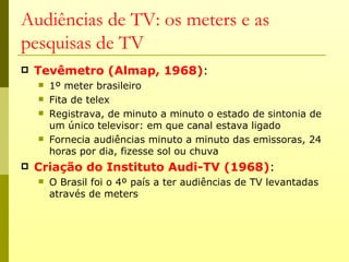Audiências de TV: os meters e as
pesquisas de TV
   Tevêmetro (Almap, 1968):
       1º meter brasileiro
       Fita de telex
       Registrava, de minuto a minuto o estado de sintonia de
        um único televisor: em que canal estava ligado
       Fornecia audiências minuto a minuto das emissoras, 24
        horas por dia, fizesse sol ou chuva
   Criação do Instituto Audi-TV (1968):
       O Brasil foi o 4º país a ter audiências de TV levantadas
        através de meters
 
