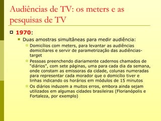 Audiências de TV: os meters e as
pesquisas de TV
   1970:
       Duas amostras simultâneas para medir audiência:
            Domicílios com meters, para levantar as audiências
             domiciliares e servir de parametrização das audiências-
             target
            Pessoas preenchendo diariamente cadernos chamados de
             “diários”, com sete páginas, uma para cada dia da semana,
             onde constam as emissoras da cidade, colunas numeradas
             para representar cada morador que o domicílio tiver e
             linhas indicando os horários em módulos de 15 minutos
            Os diários induzem a muitos erros, embora ainda sejam
             utilizados em algumas cidades brasileiras (Florianópolis e
             Fortaleza, por exemplo)
 