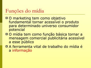 Funções do mídia
 O marketing tem como objetivo
  fundamental tornar acessível o produto
  para determinado universo consumidor
  potencial
 O mídia tem como função básica tornar a
  mensagem comercial publicitária acessível
  a esse público
 A ferramenta vital de trabalho do mídia é
  a informação
 