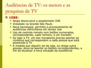 Audiências de TV: os meters e as
pesquisas de TV
   1988:
       Ibope desenvolve o peoplemeter DIB
       Instalado na Grande São Paulo
       Nova tecnologia: permitia o processamento de
        audiências domiciliares em tempo real
       Uso de controle remoto com botões numerados,
        correspondendo, cada número, a um morador
       Ao ligar a TV, um dos moradores precisa apertar ao
        números que correspondem a cada pessoa que está
        assistindo à TV
       À medida que alguém sai da sala, ou chega outra
        pessoa, deve-se apertar os botões correspondentes, a
        fim de atualizar a nova situação da assistência
 