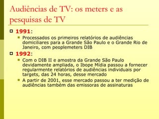 Audiências de TV: os meters e as
pesquisas de TV
   1991:
       Processados os primeiros relatórios de audiências
        domiciliares para a Grande São Paulo e o Grande Rio de
        Janeiro, com peoplemeters DIB
   1992:
       Com o DIB II e amostra da Grande São Paulo
        devidamente ampliada, o Ibope Mídia passou a fornecer
        regularmente relatórios de audiências individuais por
        targets, das 24 horas, desse mercado
       A partir de 2001, esse mercado passou a ter medição de
        audiências também das emissoras de assinaturas
 