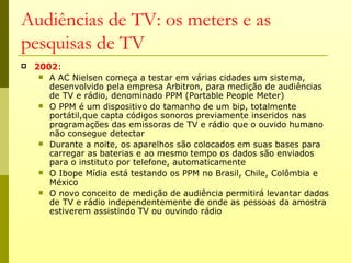 Audiências de TV: os meters e as
pesquisas de TV
   2002:
      A AC Nielsen começa a testar em várias cidades um sistema,
       desenvolvido pela empresa Arbitron, para medição de audiências
       de TV e rádio, denominado PPM (Portable People Meter)
      O PPM é um dispositivo do tamanho de um bip, totalmente
       portátil,que capta códigos sonoros previamente inseridos nas
       programações das emissoras de TV e rádio que o ouvido humano
       não consegue detectar
      Durante a noite, os aparelhos são colocados em suas bases para
       carregar as baterias e ao mesmo tempo os dados são enviados
       para o instituto por telefone, automaticamente
      O Ibope Mídia está testando os PPM no Brasil, Chile, Colômbia e
       México
      O novo conceito de medição de audiência permitirá levantar dados
       de TV e rádio independentemente de onde as pessoas da amostra
       estiverem assistindo TV ou ouvindo rádio
 