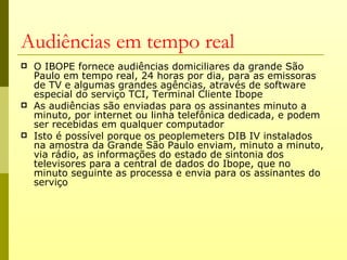 Audiências em tempo real
   O IBOPE fornece audiências domiciliares da grande São
    Paulo em tempo real, 24 horas por dia, para as emissoras
    de TV e algumas grandes agências, através de software
    especial do serviço TCI, Terminal Cliente Ibope
   As audiências são enviadas para os assinantes minuto a
    minuto, por internet ou linha telefônica dedicada, e podem
    ser recebidas em qualquer computador
   Isto é possível porque os peoplemeters DIB IV instalados
    na amostra da Grande São Paulo enviam, minuto a minuto,
    via rádio, as informações do estado de sintonia dos
    televisores para a central de dados do Ibope, que no
    minuto seguinte as processa e envia para os assinantes do
    serviço
 