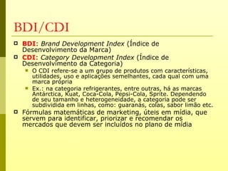 BDI/CDI
   BDI: Brand Development Index (Índice de
    Desenvolvimento da Marca)
   CDI: Category Development Index (Índice de
    Desenvolvimento da Categoria)
       O CDI refere-se a um grupo de produtos com características,
        utilidades, uso e aplicações semelhantes, cada qual com uma
        marca própria
       Ex.: na categoria refrigerantes, entre outras, há as marcas
        Antárctica, Kuat, Coca-Cola, Pepsi-Cola, Sprite. Dependendo
        de seu tamanho e heterogeneidade, a categoria pode ser
        subdividida em linhas, como: guaranás, colas, sabor limão etc.
   Fórmulas matemáticas de marketing, úteis em mídia, que
    servem para identificar, priorizar e recomendar os
    mercados que devem ser incluídos no plano de mídia
 