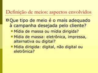 Definição de meios: aspectos envolvidos
 Quetipo de meio é o mais adequado
 à campanha desejada pelo cliente?
   Mídia de massa ou mídia dirigida?
   Mídia de massa: eletrônica, impressa,
    alternativa ou digital?
   Mídia dirigida: digital, não digital ou
    eletrônica?
 
