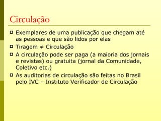 Circulação
   Exemplares de uma publicação que chegam até
    as pessoas e que são lidos por elas
   Tiragem ≠ Circulação
   A circulação pode ser paga (a maioria dos jornais
    e revistas) ou gratuita (jornal da Comunidade,
    Coletivo etc.)
   As auditorias de circulação são feitas no Brasil
    pelo IVC – Instituto Verificador de Circulação
 