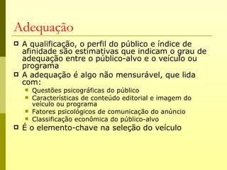Adequação
   A qualificação, o perfil do público e índice de
    afinidade são estimativas que indicam o grau de
    adequação entre o público-alvo e o veículo ou
    programa
   A adequação é algo não mensurável, que lida
    com:
       Questões psicográficas do público
       Características de conteúdo editorial e imagem do
        veículo ou programa
       Fatores psicológicos de comunicação do anúncio
       Classificação econômica do público-alvo
   É o elemento-chave na seleção do veículo
 