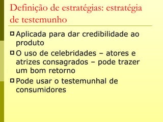 Definição de estratégias: estratégia
de testemunho
 Aplicada   para dar credibilidade ao
  produto
 O uso de celebridades – atores e
  atrizes consagrados – pode trazer
  um bom retorno
 Pode usar o testemunhal de
  consumidores
 