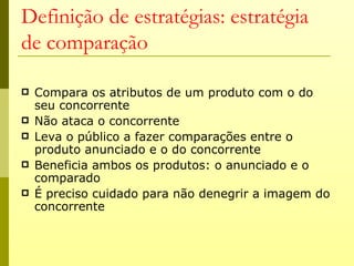 Definição de estratégias: estratégia
de comparação

   Compara os atributos de um produto com o do
    seu concorrente
   Não ataca o concorrente
   Leva o público a fazer comparações entre o
    produto anunciado e o do concorrente
   Beneficia ambos os produtos: o anunciado e o
    comparado
   É preciso cuidado para não denegrir a imagem do
    concorrente
 
