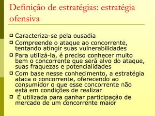 Definição de estratégias: estratégia
ofensiva
   Caracteriza-se pela ousadia
   Compreende o ataque ao concorrente,
    tentando atingir suas vulnerabilidades
   Para utilizá-la, é preciso conhecer muito
    bem o concorrente que será alvo do ataque,
    suas fraquezas e potencialidades
   Com base nesse conhecimento, a estratégia
    ataca o concorrente, oferecendo ao
    consumidor o que esse concorrente não
    está em condições de realizar
    É utilizada para ganhar participação de
    mercado de um concorrente maior
 