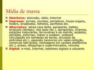 Mídia de massa
   Eletrônica: televisão, rádio, Internet
   Impressa: jornais, revistas, periódicos, house-organs,
    folders, broadsides, folhetos, panfletos etc.
   Alternativa: aérea (asa delta, parapente, balões,
    dirigíveis (blimps), raio laser etc.), aeroportos, cinemas,
    estações rodoviárias, ferroviárias e de metrôs, estádios,
    estradas, externas, indoor e outdoor, onboard
    (divulgação em bandejas de bordo, encostos de
    poltronas etc.), pessoais (anúncios em vales-refeição,
    comercial fale-grátis, mensagens em cartões telefônicos
    etc.), praias, shoppings e supermercados, veículos
   Digital: e-mail, Internet, telefones digitais e celulares
 