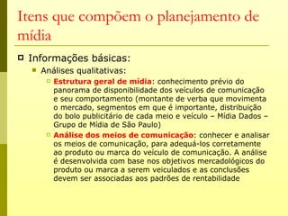 Itens que compõem o planejamento de
mídia
   Informações básicas:
       Análises qualitativas:
            Estrutura geral de mídia: conhecimento prévio do
             panorama de disponibilidade dos veículos de comunicação
             e seu comportamento (montante de verba que movimenta
             o mercado, segmentos em que é importante, distribuição
             do bolo publicitário de cada meio e veículo – Mídia Dados –
             Grupo de Mídia de São Paulo)
            Análise dos meios de comunicação: conhecer e analisar
             os meios de comunicação, para adequá-los corretamente
             ao produto ou marca do veículo de comunicação. A análise
             é desenvolvida com base nos objetivos mercadológicos do
             produto ou marca a serem veiculados e as conclusões
             devem ser associadas aos padrões de rentabilidade
 