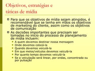 Objetivos, estratégias e
táticas de mídia
   Para que os objetivos de mídia sejam atingidos, é
    recomendável que se tenha em mãos os objetivos
    de marketing do cliente, assim como os objetivos
    de comunicação
   As decisões importantes que precisam ser
    tomadas no início do processo de planejamento
    de mídia incluem:
       A quem devemos destinar nossa mensagem
       Onde devemos colocá-la
       Quando devemos veiculá-la
       Em que meios/veículos devemos veiculá-la
       Por quanto tempo devemos veiculá-la
       Se a veiculação será linear, por ondas, concentrada ou
        por pulsação
 