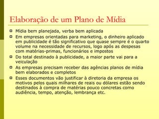 Elaboração de um Plano de Mídia
   Mídia bem planejada, verba bem aplicada
   Em empresas orientadas para marketing, o dinheiro aplicado
    em publicidade é tão significativo que quase sempre é o quarto
    volume na necessidade de recursos, logo após as despesas
    com matérias-primas, funcionários e impostos
   Do total destinado à publicidade, a maior parte vai para a
    veiculação
   As empresas precisam receber das agências planos de mídia
    bem elaborados e completos
   Esses documentos vão justificar à diretoria da empresa os
    motivos pelos quais milhares de reais ou dólares estão sendo
    destinados à compra de matérias pouco concretas como
    audiência, tempo, atenção, lembrança etc.
 