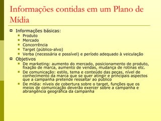 Informações contidas em um Plano de
Mídia
   Informações básicas:
       Produto
       Mercado
       Concorrência
       Target (público-alvo)
       Verba (necessária e possível) e período adequado à veiculação
   Objetivos
       De marketing: aumento do mercado, posicionamento de produto,
        fixação de marca, aumento de vendas, mudança de rotinas etc.
       De comunicação: estilo, tema e conteúdo das peças, nível de
        conhecimento da marca que se quer atingir e principais aspectos
        que a campanha pretende ressaltar ao público
       De mídia: níveis de cobertura sobre o target, funções que os
        meios de comunicação deverão exercer sobre a campanha e
        abrangência geográfica da campanha
 