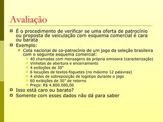 Avaliação
   É o procedimento de verificar se uma oferta de patrocínio
    ou proposta de veiculação com esquema comercial é cara
    ou barata
   Exemplo:
       Cota nacional de co-patrocínio de um jogo da seleção brasileira
        com o seguinte esquema comercial:
            40 chamadas com mensagens da própria emissora (caracterização)
            Vinhetas de abertura e encerramento
            4 exibições de 30”
            6 locuções de textos-foguetes (no máximo 12 palavras)
            4 slides de sobreposição de logotipo durante o jogo
            60 exibições de 30” de retorno
            Preço: R$ 4.800.000,00
   Isso está caro ou barato?
   Somente com esses dados não dá para saber
 